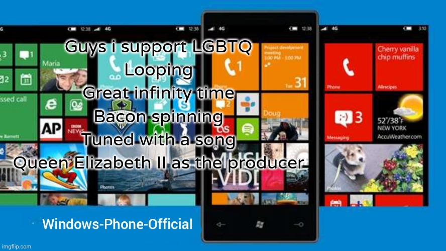 Windows-Phone-Official annoucment temp | Guys i support LGBTQ
Looping
Great infinity time
Bacon spinning
Tuned with a song
Queen Elizabeth II as the producer | image tagged in windows-phone-official annoucment temp | made w/ Imgflip meme maker
