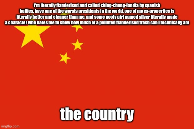 poor china... | I'm literally flanderised and called ching-chong-landia by spanish bullies, have one of the worsts presidents in the world, one of my ex-properties is literally better and cleaner than me, and some goofy girl named silver literally made a character who hates me to show how much of a polluted flanderised trash can i technically am; the country | image tagged in china flag | made w/ Imgflip meme maker
