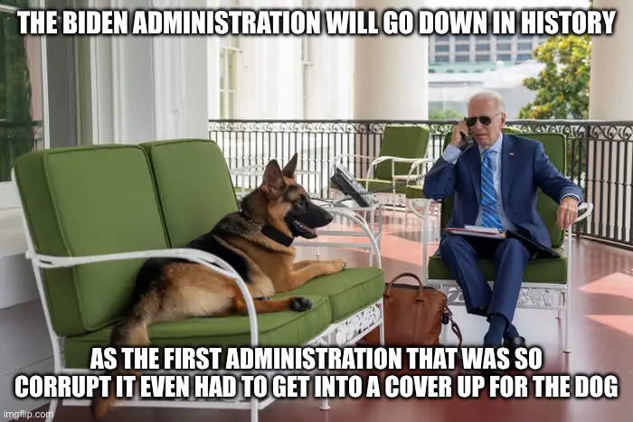 THE BIDEN ADMINISTRATION WILL GO DOWN IN HISTORY; AS THE FIRST ADMINISTRATION THAT WAS SO CORRUPT IT EVEN HAD TO GET INTO A COVER UP FOR THE DOG | image tagged in joe biden,corruption,government corruption,liberal logic,liberal hypocrisy,who let the dogs out | made w/ Imgflip meme maker