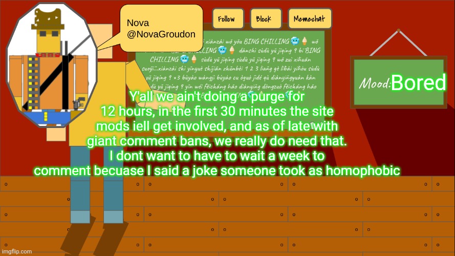 NovaGroudon Template | Bored; Y'all we ain't doing a purge for 12 hours, in the first 30 minutes the site mods iell get involved, and as of late with giant comment bans, we really do need that. I dont want to have to wait a week to comment becuase I said a joke someone took as homophobic | image tagged in novagroudon template | made w/ Imgflip meme maker