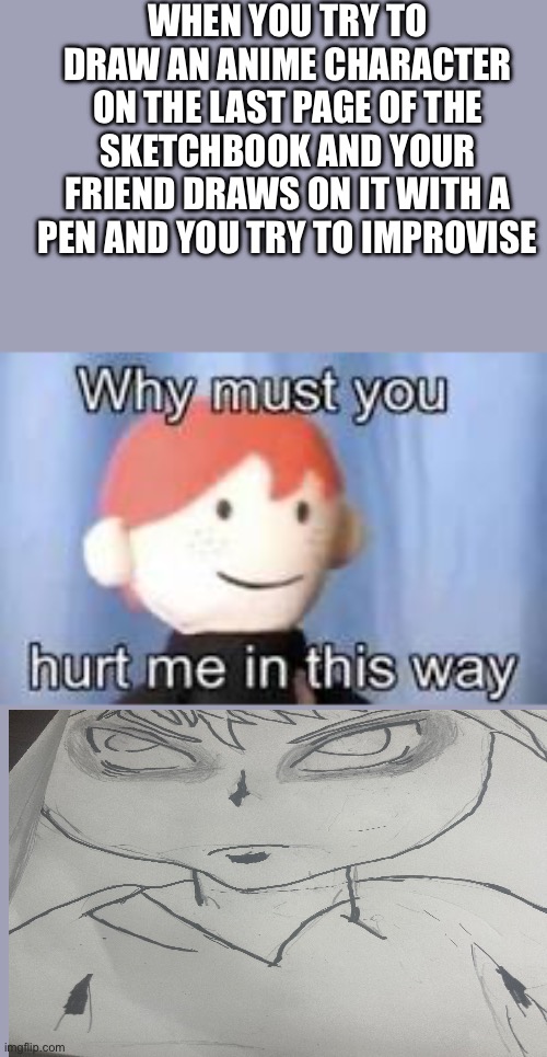 Why must you hurt me in this way | WHEN YOU TRY TO DRAW AN ANIME CHARACTER ON THE LAST PAGE OF THE SKETCHBOOK AND YOUR FRIEND DRAWS ON IT WITH A PEN AND YOU TRY TO IMPROVISE | image tagged in why must you hurt me in this way | made w/ Imgflip meme maker