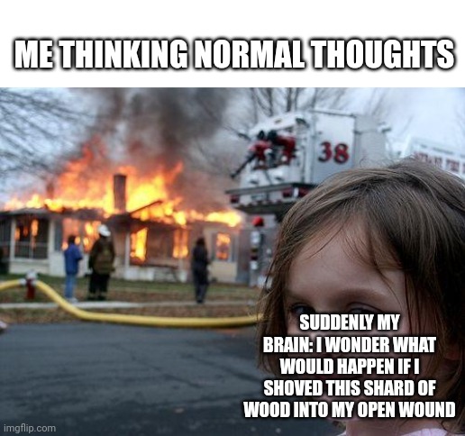 Disaster Girl Meme | ME THINKING NORMAL THOUGHTS; SUDDENLY MY BRAIN: I WONDER WHAT WOULD HAPPEN IF I SHOVED THIS SHARD OF WOOD INTO MY OPEN WOUND | image tagged in memes,disaster girl,relatable | made w/ Imgflip meme maker