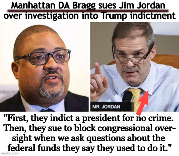 Breaking News | Manhattan DA Bragg sues Jim Jordan 
over investigation into Trump indictment; ______________________________; "First, they indict a president for no crime. 

Then, they sue to block congressional over-
sight when we ask questions about the 
federal funds they say they used to do it." | image tagged in politics,da bragg,out of ideas,this is getting out of hand,breaking news,jim jordan | made w/ Imgflip meme maker