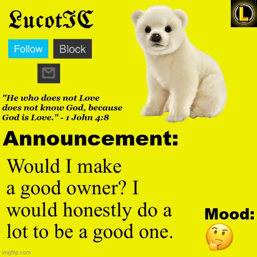 . | Would I make a good owner? I would honestly do a lot to be a good one. 🤔 | image tagged in lucotic polar bear announcement temp v3 | made w/ Imgflip meme maker