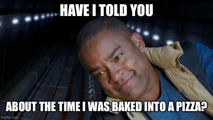 Pizza | HAVE I TOLD YOU; ABOUT THE TIME I WAS BAKED INTO A PIZZA? | image tagged in power rangers | made w/ Imgflip meme maker