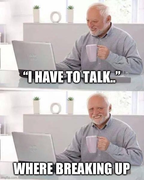 Sad tingz | “I HAVE TO TALK..”; WHERE BREAKING UP | image tagged in memes,hide the pain harold | made w/ Imgflip meme maker