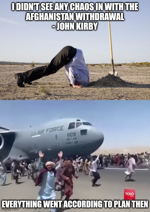 It went great | I DIDN'T SEE ANY CHAOS IN WITH THE
AFGHANISTAN WITHDRAWAL
- JOHN KIRBY; EVERYTHING WENT ACCORDING TO PLAN THEN | image tagged in ignorance,guy running happy next to army air plane in afghanistan,democrats,afghanistan,biden | made w/ Imgflip meme maker