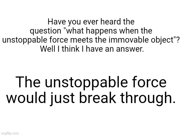 They never said the immovable object was unbreakable | Have you ever heard the question "what happens when the unstoppable force meets the immovable object"?
 Well I think I have an answer. The unstoppable force would just break through. | made w/ Imgflip meme maker
