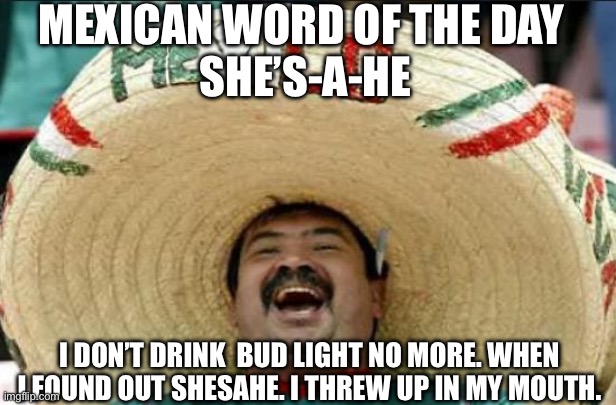 mexican word of the day | MEXICAN WORD OF THE DAY 
SHE’S-A-HE; I DON’T DRINK  BUD LIGHT NO MORE. WHEN I FOUND OUT SHESAHE. I THREW UP IN MY MOUTH. | image tagged in mexican word of the day | made w/ Imgflip meme maker