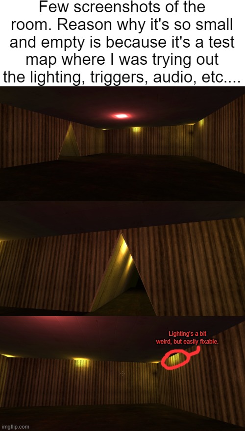 Few screenshots of the room. Reason why it's so small and empty is because it's a test map where I was trying out the lighting, triggers, audio, etc.... Lighting's a bit weird, but easily fixable. | made w/ Imgflip meme maker