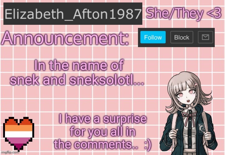 :) | In the name of snek and sneksolotl... I have a surprise for you all in the comments..  :) | image tagged in elizabeth_afton1987 s announcement temp | made w/ Imgflip meme maker