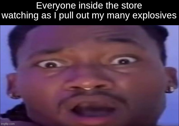 AMBASING | Everyone inside the store watching as I pull out my many explosives | image tagged in ambasing | made w/ Imgflip meme maker