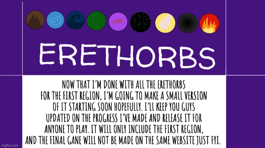Making a small-scale version of Erethorbs with just the first region. BOE-Coder on Scratch. | NOW THAT I’M DONE WITH ALL THE ERETHORBS FOR THE FIRST REGION, I’M GOING TO MAKE A SMALL VERSION OF IT STARTING SOON HOPEFULLY. I’LL KEEP YOU GUYS UPDATED ON THE PROGRESS I’VE MADE AND RELEASE IT FOR ANYONE TO PLAY. IT WILL ONLY INCLUDE THE FIRST REGION, AND THE FINAL GANE WILL NOT BE MADE ON THE SAME WEBSITE JUST FYI. | image tagged in erethorbs,game dev | made w/ Imgflip meme maker