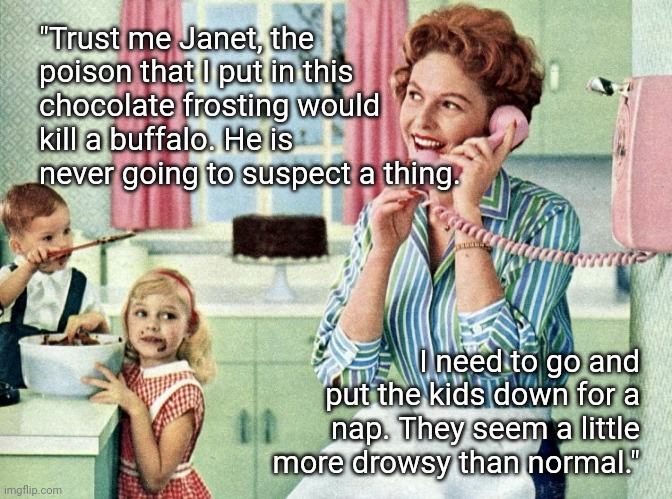Trust Me | "Trust me Janet, the poison that I put in this chocolate frosting would kill a buffalo. He is never going to suspect a thing. I need to go and put the kids down for a nap. They seem a little more drowsy than normal." | image tagged in 1950s housewife,housewife,house,1950s | made w/ Imgflip meme maker