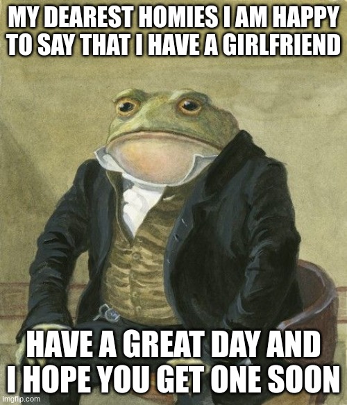 I told her I like her on Easter so it would be special | MY DEAREST HOMIES I AM HAPPY TO SAY THAT I HAVE A GIRLFRIEND; HAVE A GREAT DAY AND I HOPE YOU GET ONE SOON | image tagged in gentleman frog,memes | made w/ Imgflip meme maker
