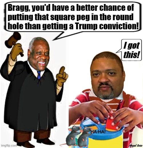 clarence thomas mocks manhattan da alvin bragg | Bragg, you'd have a better chance of
putting that square peg in the round
hole than getting a Trump conviction! I got
this! HA-HA! Angel Soto | image tagged in political humor,donald trump,clarence thomas,alvin bragg,conviction,a square peg in a round hole | made w/ Imgflip meme maker