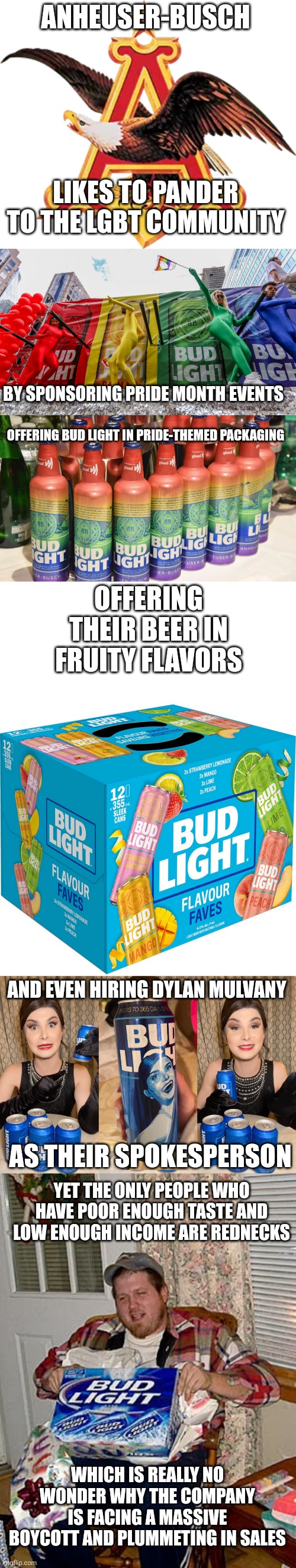 A beer that only rednecks drink trying pander to the LGBT community is the worst fail in rainbow capitalism | ANHEUSER-BUSCH; LIKES TO PANDER TO THE LGBT COMMUNITY; BY SPONSORING PRIDE MONTH EVENTS; OFFERING BUD LIGHT IN PRIDE-THEMED PACKAGING; OFFERING THEIR BEER IN FRUITY FLAVORS; AND EVEN HIRING DYLAN MULVANY; AS THEIR SPOKESPERSON; YET THE ONLY PEOPLE WHO HAVE POOR ENOUGH TASTE AND LOW ENOUGH INCOME ARE REDNECKS; WHICH IS REALLY NO WONDER WHY THE COMPANY IS FACING A MASSIVE BOYCOTT AND PLUMMETING IN SALES | image tagged in bud light,dylan mulvaney,lgbtq,woke,stupid liberals | made w/ Imgflip meme maker