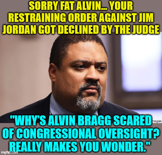 Sorry fat Alvin...  restraining order DENIED | SORRY FAT ALVIN... YOUR RESTRAINING ORDER AGAINST JIM JORDAN GOT DECLINED BY THE JUDGE; "WHY’S ALVIN BRAGG SCARED OF CONGRESSIONAL OVERSIGHT? REALLY MAKES YOU WONDER." | image tagged in suge bragg,liar liar | made w/ Imgflip meme maker