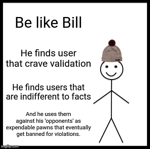 . | Be like Bill; He finds user that crave validation; He finds users that are indifferent to facts; And he uses them against his 'opponents' as expendable pawns that eventually get banned for violations. | image tagged in memes,be like bill | made w/ Imgflip meme maker