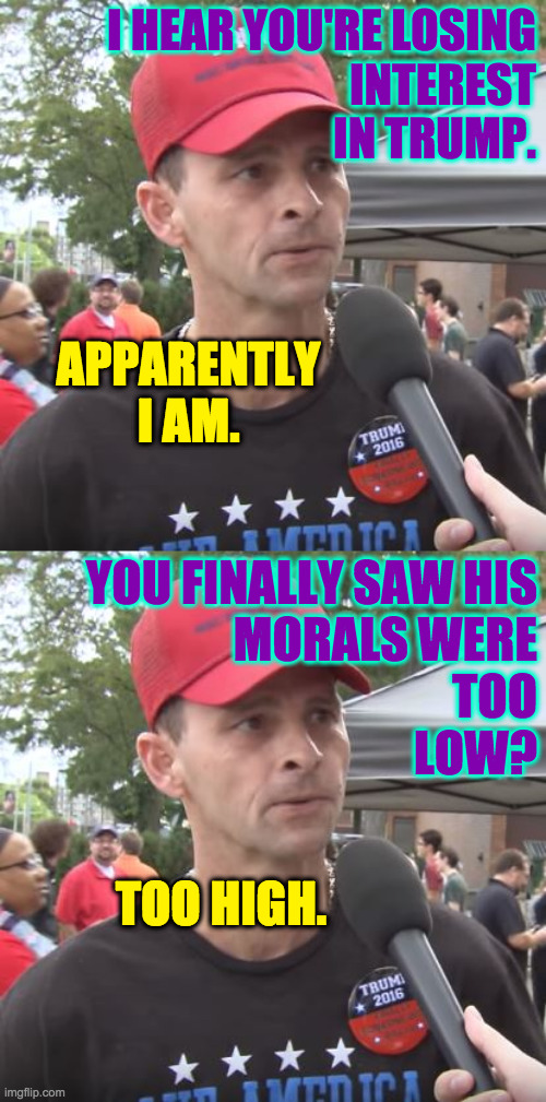 They seemed so right for each other. | I HEAR YOU'RE LOSING
INTEREST
IN TRUMP. APPARENTLY I AM. YOU FINALLY SAW HIS
MORALS WERE
TOO
LOW? TOO HIGH. | image tagged in trump supporter,memes | made w/ Imgflip meme maker