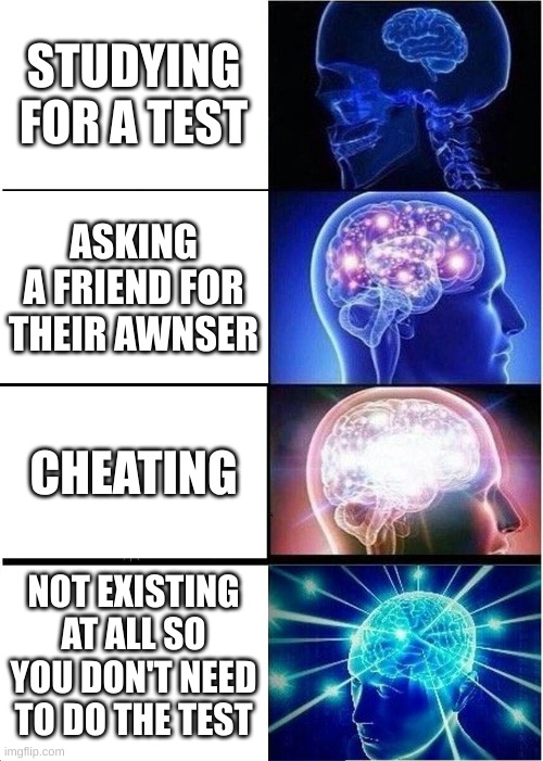 Expanding Brain Meme | STUDYING FOR A TEST; ASKING A FRIEND FOR THEIR AWNSER; CHEATING; NOT EXISTING AT ALL SO YOU DON'T NEED TO DO THE TEST | image tagged in memes,expanding brain | made w/ Imgflip meme maker