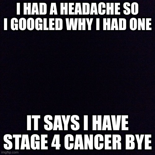 Black screen  | I HAD A HEADACHE SO I GOOGLED WHY I HAD ONE; IT SAYS I HAVE STAGE 4 CANCER BYE | image tagged in black screen | made w/ Imgflip meme maker