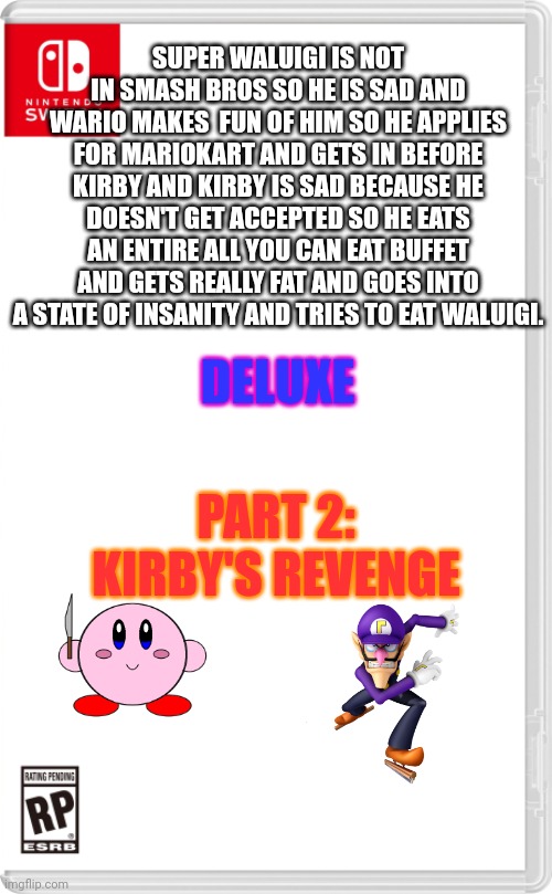 Totally real game | SUPER WALUIGI IS NOT IN SMASH BROS SO HE IS SAD AND WARIO MAKES  FUN OF HIM SO HE APPLIES FOR MARIOKART AND GETS IN BEFORE KIRBY AND KIRBY IS SAD BECAUSE HE DOESN'T GET ACCEPTED SO HE EATS AN ENTIRE ALL YOU CAN EAT BUFFET AND GETS REALLY FAT AND GOES INTO A STATE OF INSANITY AND TRIES TO EAT WALUIGI. DELUXE; PART 2: KIRBY'S REVENGE | image tagged in nintendo switch cartridge case | made w/ Imgflip meme maker