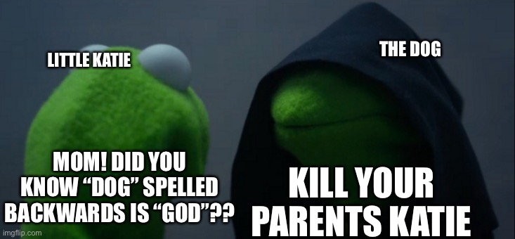 Katie: *GAAPS* ok god! :D | THE DOG; LITTLE KATIE; KILL YOUR PARENTS KATIE; MOM! DID YOU KNOW “DOG” SPELLED BACKWARDS IS “GOD”?? | image tagged in memes,evil kermit,lol | made w/ Imgflip meme maker