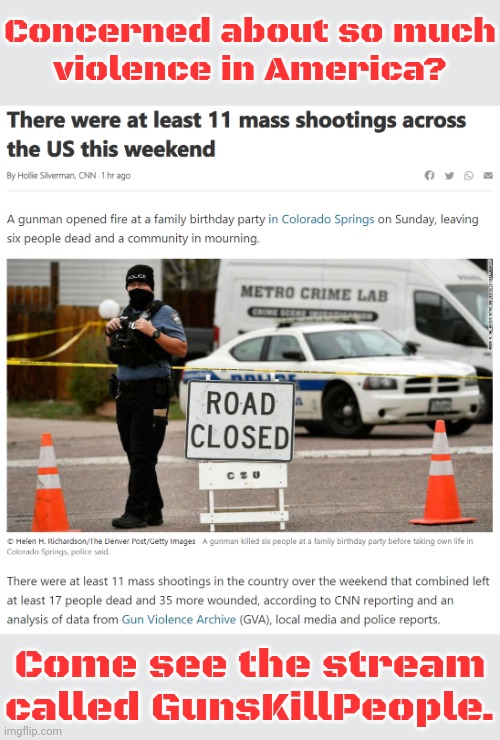 Link in comment. | Concerned about so much
violence in America? Come see the stream called GunsKillPeople. | image tagged in 11 mass shootings,too damn high,tragedy,life and death,second amendment | made w/ Imgflip meme maker