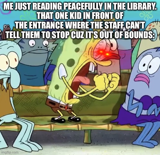 An everyday life in school | ME JUST READING PEACEFULLY IN THE LIBRARY.
THAT ONE KID IN FRONT OF THE ENTRANCE WHERE THE STAFF CAN’T TELL THEM TO STOP CUZ IT’S OUT OF BOUNDS: | image tagged in spongebob yelling | made w/ Imgflip meme maker