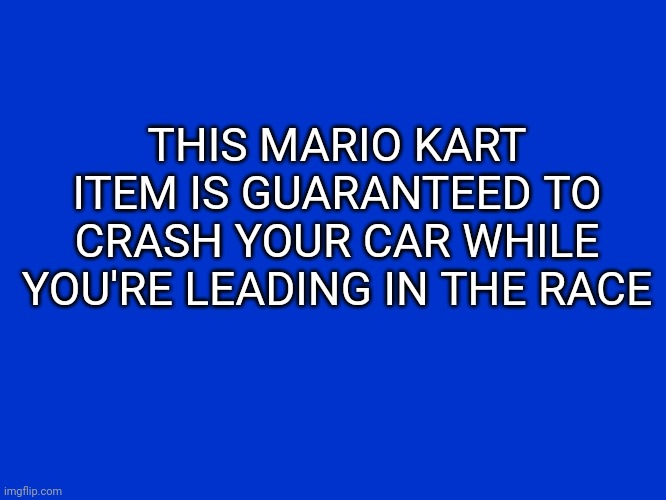 Jeopardy Blank | THIS MARIO KART ITEM IS GUARANTEED TO CRASH YOUR CAR WHILE YOU'RE LEADING IN THE RACE | image tagged in jeopardy blank,mario kart,video game | made w/ Imgflip meme maker