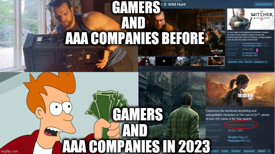 Gamers and AAA Companies In 2023 | GAMERS AND 
AAA COMPANIES BEFORE; GAMERS AND 
AAA COMPANIES IN 2023 | image tagged in pc gaming,gaming,memes,shut up and take my money fry | made w/ Imgflip meme maker