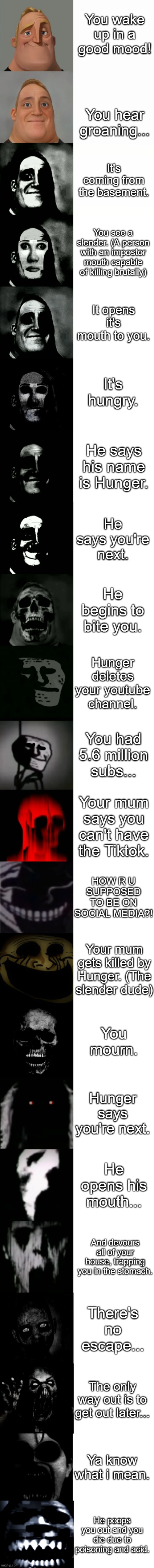 Mr incredible becoming uncanny story mode | You wake up in a good mood! You hear groaning... It's coming from the basement. You see a slender. (A person with an impostor mouth capable of killing brutally); It opens it's mouth to you. It's hungry. He says his name is Hunger. He says you're next. He begins to bite you. Hunger deletes your youtube channel. You had 5.6 million subs... Your mum says you can't have the Tiktok. HOW R U SUPPOSED TO BE ON SOCIAL MEDIA?! Your mum gets killed by Hunger. (The slender dude); You mourn. Hunger says you're next. He opens his mouth... And devours all of your house, trapping you in the stomach. There's no escape... The only way out is to get out later... Ya know what i mean. He poops you out and you die due to poisoning and acid. | image tagged in mr incredible becoming uncanny 22 phases | made w/ Imgflip meme maker