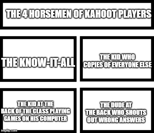 Which one are you | THE 4 HORSEMEN OF KAHOOT PLAYERS; THE KID WHO COPIES OF EVERYONE ELSE; THE KNOW-IT-ALL; THE DUDE AT THE BACK WHO SHOUTS OUT WRONG ANSWERS; THE KID AT THE BACK OF THE CLASS PLAYING GAMES ON HIS COMPUTER | image tagged in 4 horsemen of,memes,funny,fyp,kahoot | made w/ Imgflip meme maker