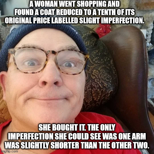 Durl Earl | A WOMAN WENT SHOPPING AND FOUND A COAT REDUCED TO A TENTH OF ITS ORIGINAL PRICE LABELLED SLIGHT IMPERFECTION. SHE BOUGHT IT. THE ONLY IMPERFECTION SHE COULD SEE WAS ONE ARM WAS SLIGHTLY SHORTER THAN THE OTHER TWO. | image tagged in durl earl | made w/ Imgflip meme maker
