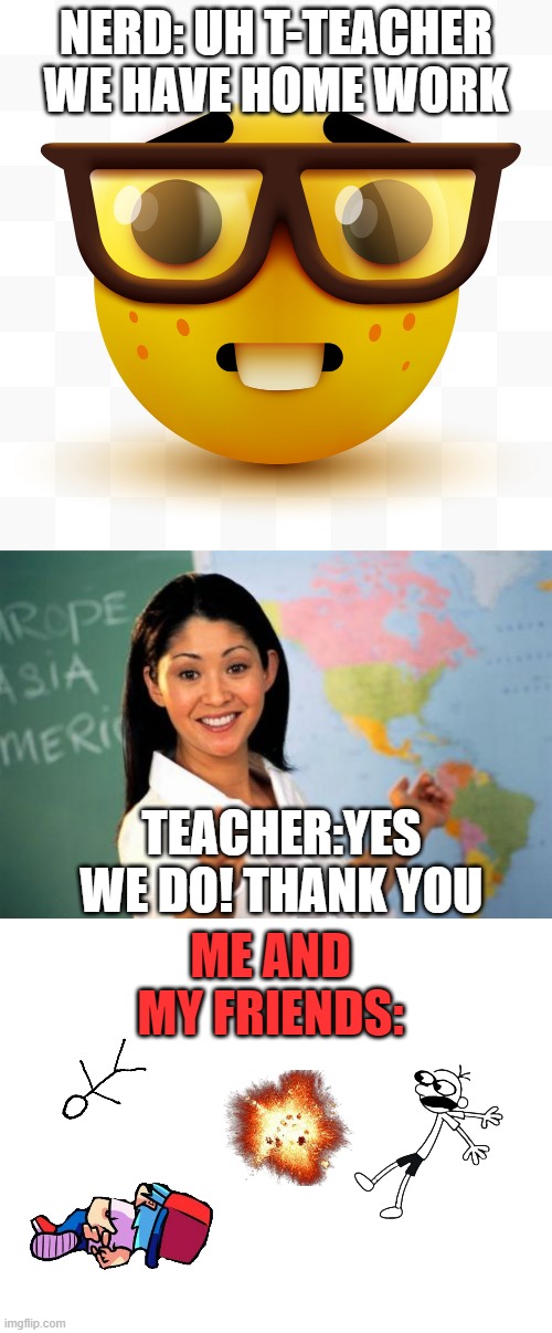 upvote if u relate :( | NERD: UH T-TEACHER WE HAVE HOME WORK; TEACHER:YES WE DO! THANK YOU; ME AND MY FRIENDS: | image tagged in nerd emoji,memes,unhelpful high school teacher,blank white template | made w/ Imgflip meme maker
