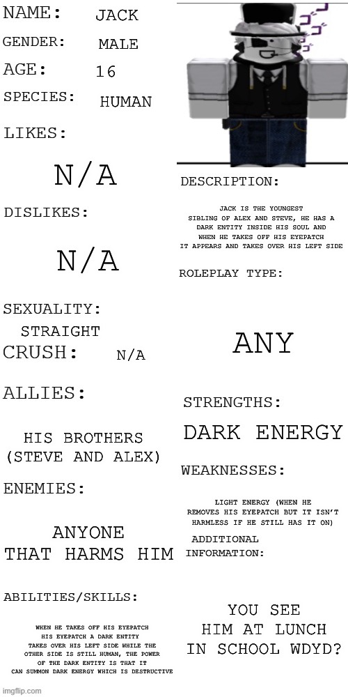 new updated oc showcase since the last one was too op | JACK; MALE; 16; HUMAN; N/A; JACK IS THE YOUNGEST SIBLING OF ALEX AND STEVE, HE HAS A DARK ENTITY INSIDE HIS SOUL AND WHEN HE TAKES OFF HIS EYEPATCH IT APPEARS AND TAKES OVER HIS LEFT SIDE; N/A; ANY; STRAIGHT; N/A; DARK ENERGY; HIS BROTHERS (STEVE AND ALEX); LIGHT ENERGY (WHEN HE REMOVES HIS EYEPATCH BUT IT ISN’T HARMLESS IF HE STILL HAS IT ON); ANYONE THAT HARMS HIM; YOU SEE HIM AT LUNCH IN SCHOOL WDYD? WHEN HE TAKES OFF HIS EYEPATCH HIS EYEPATCH A DARK ENTITY  TAKES OVER HIS LEFT SIDE WHILE THE OTHER SIDE IS STILL HUMAN, THE POWER OF THE DARK ENTITY IS THAT IT CAN SUMMON DARK ENERGY WHICH IS DESTRUCTIVE | made w/ Imgflip meme maker