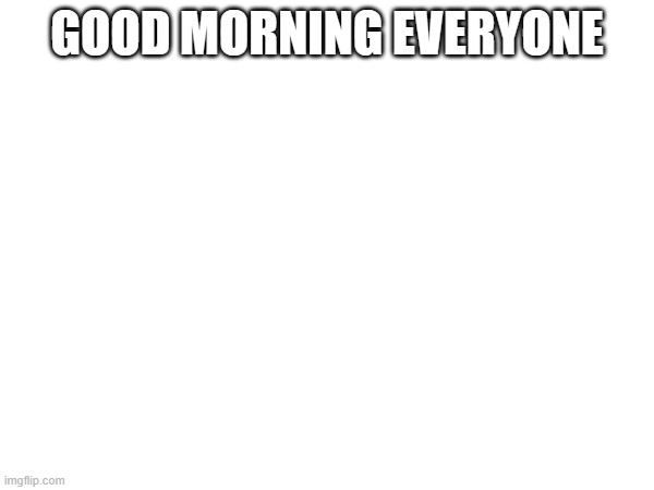 GOOD MORNING EVERYONE | made w/ Imgflip meme maker