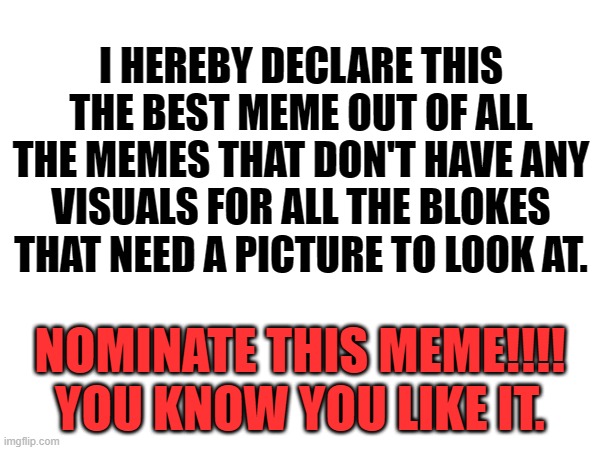 this is the greatest meme of its kind | I HEREBY DECLARE THIS THE BEST MEME OUT OF ALL THE MEMES THAT DON'T HAVE ANY VISUALS FOR ALL THE BLOKES THAT NEED A PICTURE TO LOOK AT. NOMINATE THIS MEME!!!!
YOU KNOW YOU LIKE IT. | image tagged in funny meme | made w/ Imgflip meme maker