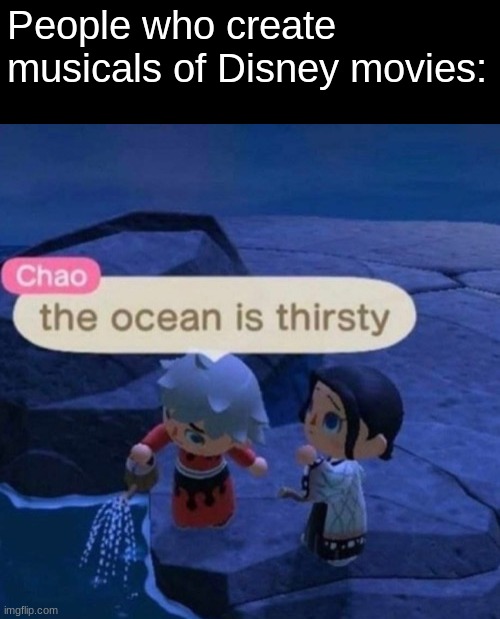 The ocean is thirsty | People who create musicals of Disney movies: | image tagged in the ocean is thirsty | made w/ Imgflip meme maker
