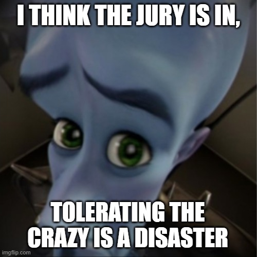 Megamind peeking | I THINK THE JURY IS IN, TOLERATING THE CRAZY IS A DISASTER | image tagged in megamind peeking | made w/ Imgflip meme maker