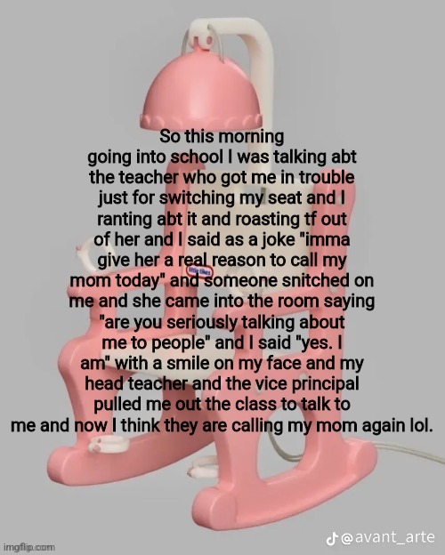 I honestly don't care anymore | So this morning going into school I was talking abt the teacher who got me in trouble just for switching my seat and I ranting abt it and roasting tf out of her and I said as a joke "imma give her a real reason to call my mom today" and someone snitched on me and she came into the room saying "are you seriously talking about me to people" and I said "yes. I am" with a smile on my face and my head teacher and the vice principal pulled me out the class to talk to me and now I think they are calling my mom again lol. | made w/ Imgflip meme maker