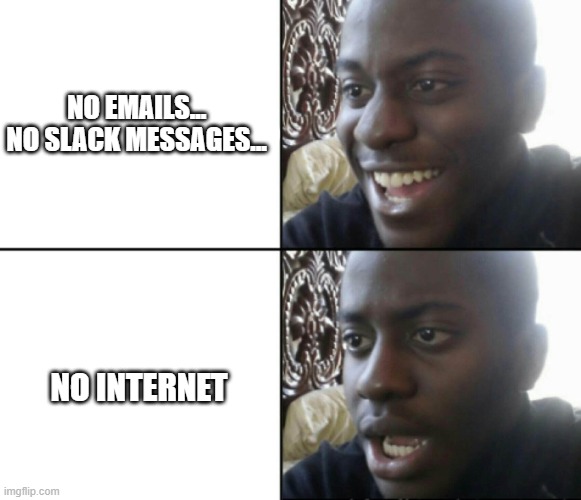 Gets me every time | NO EMAILS...  

NO SLACK MESSAGES... NO INTERNET | image tagged in happy / shock | made w/ Imgflip meme maker