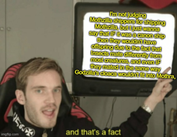 a message to Mothzilla shippers | I'm not judging Mothzilla shippers for shipping Mothzilla, but I just wanna say that IF it was a canon ship then they wouldn't have offspring due to the fact that Insects mate differently from most creatures, and even IF they mated in the same way Godzilla's cloaca wouldn't fit into Mothra, | image tagged in and that's a fact,godzilla,kaiju,mothra,kotm | made w/ Imgflip meme maker