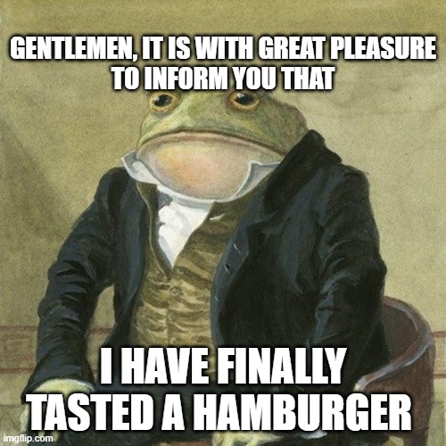 Gentlemen, it is with great pleasure to inform you that | GENTLEMEN, IT IS WITH GREAT PLEASURE TO INFORM YOU THAT; I HAVE FINALLY TASTED A HAMBURGER | image tagged in gentlemen it is with great pleasure to inform you that | made w/ Imgflip meme maker
