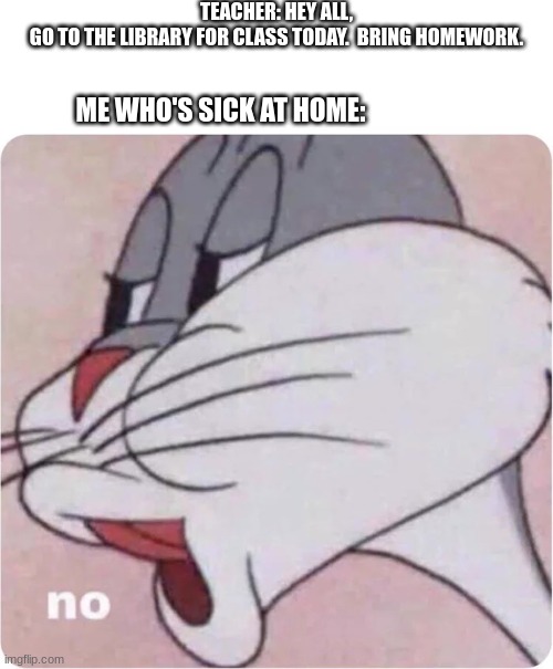 Bugs Bunny No | TEACHER: HEY ALL,
GO TO THE LIBRARY FOR CLASS TODAY.  BRING HOMEWORK. ME WHO'S SICK AT HOME: | image tagged in bugs bunny no | made w/ Imgflip meme maker