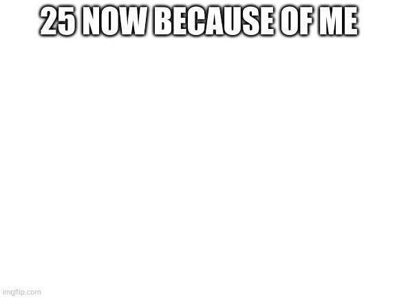 Blank White Template | 25 NOW BECAUSE OF ME | image tagged in blank white template | made w/ Imgflip meme maker