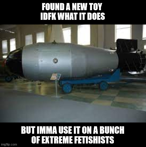 tsar bomba | FOUND A NEW TOY 
IDFK WHAT IT DOES; BUT IMMA USE IT ON A BUNCH
OF EXTREME FETISHISTS | image tagged in tsar bomba | made w/ Imgflip meme maker