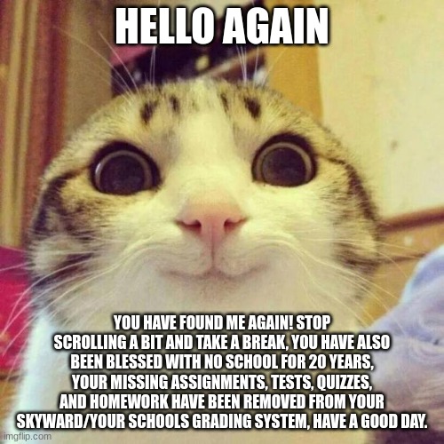 Smiling Cat Meme | HELLO AGAIN; YOU HAVE FOUND ME AGAIN! STOP SCROLLING A BIT AND TAKE A BREAK, YOU HAVE ALSO BEEN BLESSED WITH NO SCHOOL FOR 20 YEARS, YOUR MISSING ASSIGNMENTS, TESTS, QUIZZES, AND HOMEWORK HAVE BEEN REMOVED FROM YOUR SKYWARD/YOUR SCHOOLS GRADING SYSTEM, HAVE A GOOD DAY. | image tagged in memes,smiling cat | made w/ Imgflip meme maker