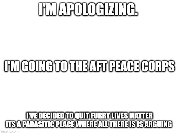 I'm done. I'm done with this stream. I am done. Am I sick of it? Yes. It's a toxic place and ruing my mental health. I am leavin | I'M APOLOGIZING. I'M GOING TO THE AFTF PEACE CORPS; I'VE DECIDED TO QUIT FURRY LIVES MATTER ITS A PARASITIC PLACE WHERE ALL THERE IS IS ARGUING | made w/ Imgflip meme maker